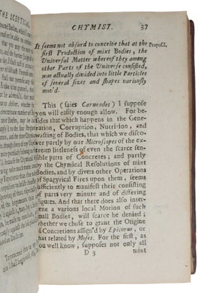 The sceptical chymist; or chymico-physical doubts & paradoxes, touching the experiments whereby vulgar spagirists are wont to endeavour to evince their salt, sulphur and mercury, to be the true principles of things. To which in this edition are subjoyn'd divers experiments and notes about the producibleness of chymical principles.
